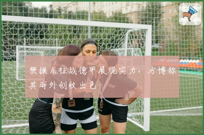 樊振东征战德甲展现实力，方博称其海外创收出色