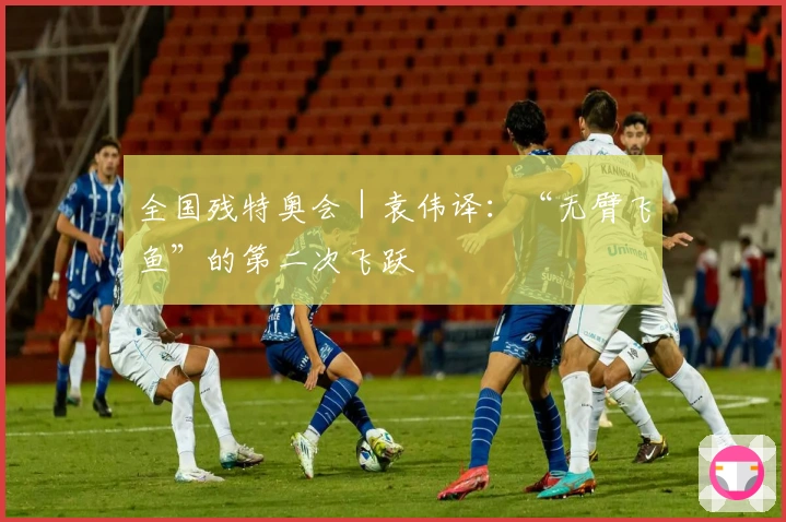 全国残特奥会｜袁伟译：“无臂飞鱼”的第二次飞跃