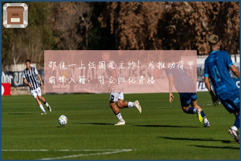 邵佳一上任国足主帅！或推动荷甲前锋入籍，符合归化资格
