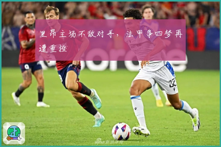 里昂主场不敌对手，法甲争四梦再遭重挫