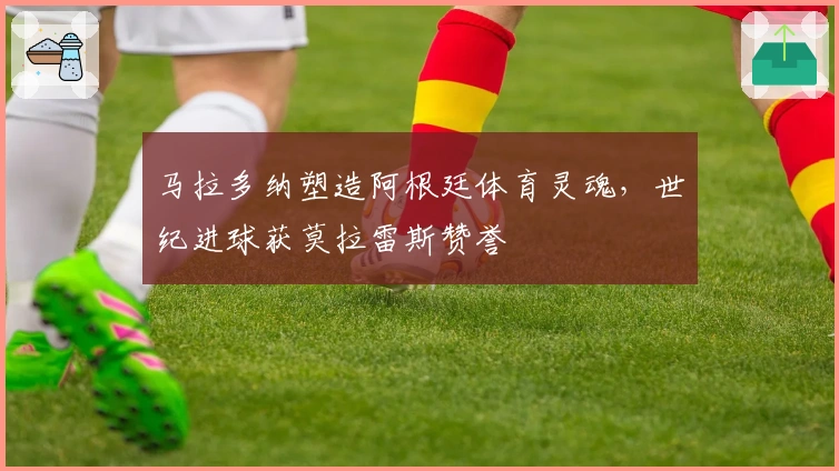 马拉多纳塑造阿根廷体育灵魂，世纪进球获莫拉雷斯赞誉