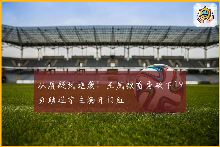 从质疑到逆袭！王岚钦首秀砍下19分助辽宁主场开门红