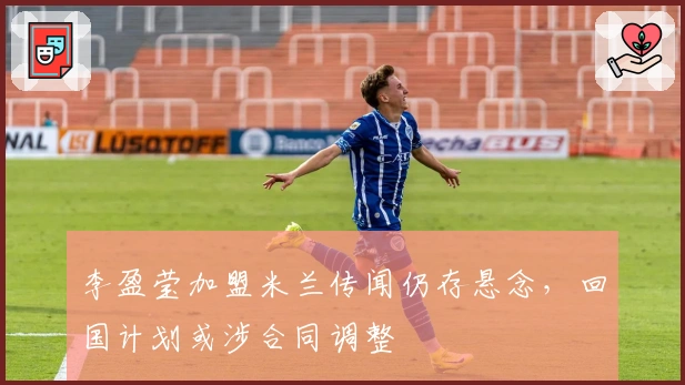 李盈莹加盟米兰传闻仍存悬念，回国计划或涉合同调整