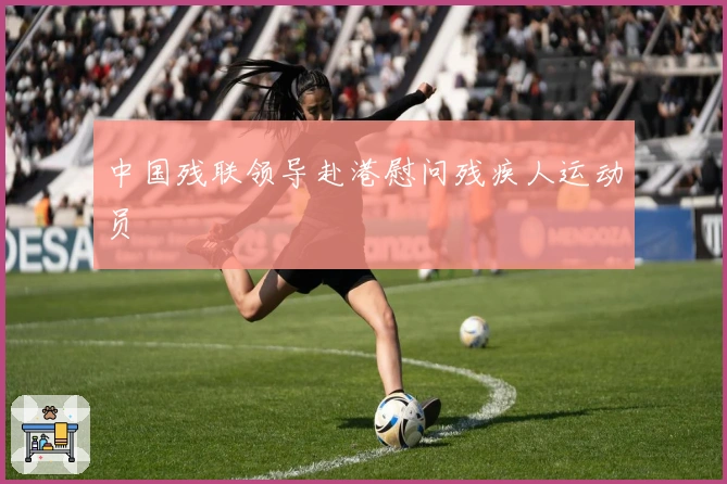 中国残联领导赴港慰问残疾人运动员