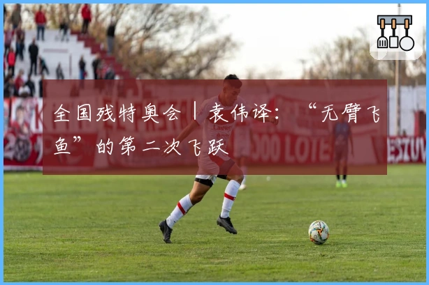 全国残特奥会｜袁伟译：“无臂飞鱼”的第二次飞跃