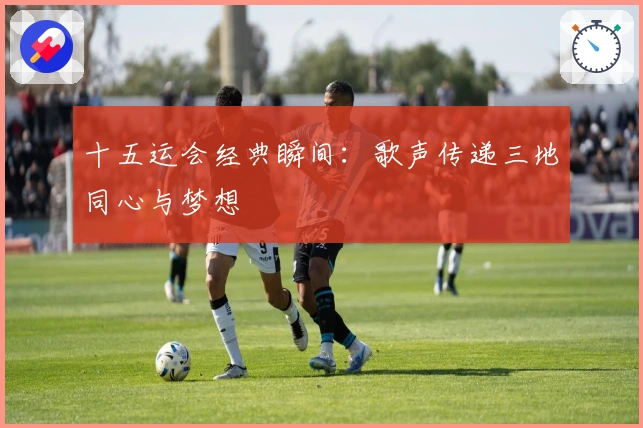 十五运会经典瞬间：歌声传递三地同心与梦想