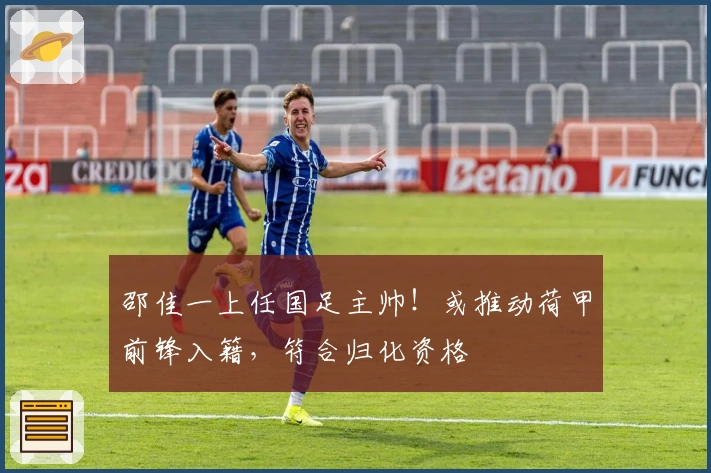 邵佳一上任国足主帅！或推动荷甲前锋入籍，符合归化资格