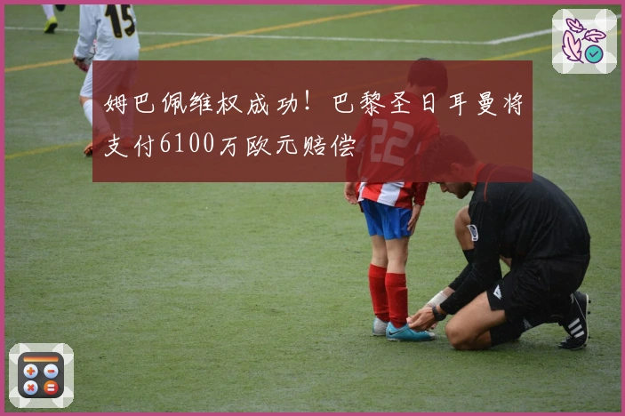 姆巴佩维权成功！巴黎圣日耳曼将支付6100万欧元赔偿