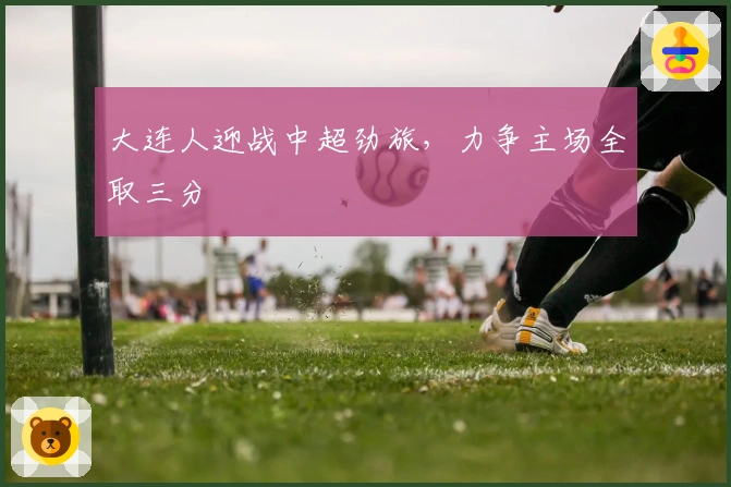 大连人迎战中超劲旅，力争主场全取三分