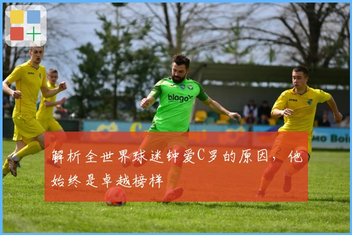 解析全世界球迷钟爱C罗的原因，他始终是卓越榜样